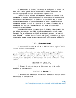 b) Determinación de variables. Todo trabajo de investigación va referido a un
tema que la variable general; De ahí se obtendrán las variables intermedias que
servirán de guía para la redacción del cuestionario su planificación.
c) Planificación del contenido del cuestionario. Planificar el contenido de un
cuestionario es establecer la estrategia para que las respuestas que se obtengan vayan
encaminadas a medir las variables de la encuesta. Se deberá especificar el tipo de
preguntas más adecuadas, el número de las mismas el orden y su disposición en el
cuestionario, teniendo en cuenta las características de la población estudiada y si el
cuestionario será individual o cuestionario-lista. Por último, se debe prever la
presentación de los resultados.
Redacción de preguntas. Después de todas las consideraciones anteriores hay
que redactar las preguntas: tarea difícil, pero llena de imaginación, sentido común y
humildad. Una vez redactado el cuestionario es aconsejable aplicarlo a un colectivo
para “depurarlo” y modificar aquellos vocablos que no estén lo suficientemente claros
o para matizar alguna pregunta cuya respuesta no sea lo suficientemente satisfactoria.
TABLA DE FRECUENCIAS
Es una ordenación en forma de tabla de los datos estadísticos, asignados a cada
dato una frecuencia correspondiente.
Los datos son importantes para la elaboración de una investigación los datos
pueden ser numéricos o no numéricos .Algunos conjuntos de datos que utilizan
números son llamados estadísticas, la estadística es la ciencia encargada de recoger,
ordenar ,analizar, e interpretar los datos numéricos para realizar conclusiones a partir
de ellos.
FRECUENCIA ABSOLUTA
Es el número de veces que aparece un determinado valor en un estudio
estadístico se representa por F.
FRECUENCIA RELATIVA
Es el cociente entre la frecuencia absoluta de un determinado valor y el número
total de datos, se representa en N.
Fuente
http://www.estadistica.mat.uson.mx/Material/queesunaencuesta.pdf
 