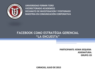 UNIVERSIDAD FERMIN TORO
VICERECTORADO ACADEMICO
DECANATO DE INVESTIGACION Y POSTGRADO
MAESTRIA EN COMUNICACIÓN CORPORATIVA
FACEBOOK COMO ESTRATÉGIA GERENCIAL
“LA ENCUESTA”
CARACAS, JULIO DE 2015
PARTICIPANTE: KENIA SEQUERA
ASIGNATURA:
GRUPO: 03
 