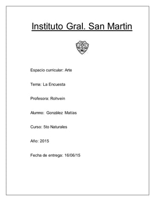 Instituto Gral. San Martin
Espacio curricular: Arte
Tema: La Encuesta
Profesora: Rohvein
Alumno: González Matías
Curso: 5to Naturales
Año: 2015
Fecha de entrega: 16/06/15
 