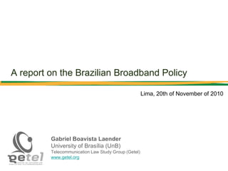 A report on the Brazilian Broadband Policy
Gabriel Boavista Laender
University of Brasília (UnB)
Telecommunication Law Study Group (Getel)
www.getel.org
Lima, 20th of November of 2010
 