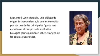 La planteó Lynn Margulis, una bióloga de
origen Estadounidense, la cual es conocida
por ser una de las principales figuras que
estudiaron el campo de la evolución
biológica (principalmente sobre el orígen de
las células eucariotas).
 