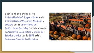 Licenciada en ciencias por la
Universidad de Chicago, máster en la
Universidad de Wisconsin-Madison y
doctora por la Universidad de
California en Berkeley​ fue miembro de
la Academia Nacional de Ciencias de
Estados Unidos desde 1983 y de la
Academia Rusa de las Ciencias.
 