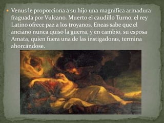  Venus le proporciona a su hijo una magnífica armadura

fraguada por Vulcano. Muerto el caudillo Turno, el rey
Latino ofrece paz a los troyanos. Eneas sabe que el
anciano nunca quiso la guerra, y en cambio, su esposa
Amata, quien fuera una de las instigadoras, termina
ahorcándose.

 