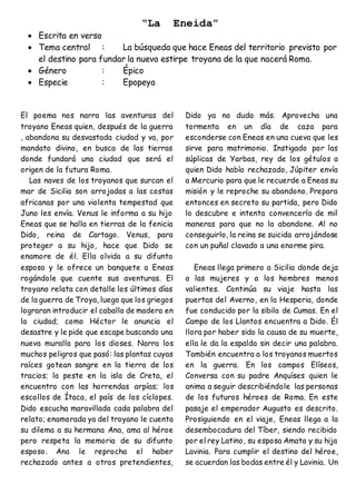 “La Eneida”
 Escrita en verso
 Tema central : La búsqueda que hace Eneas del territorio previsto por
el destino para fundar la nueva estirpe troyana de la que nacerá Roma.
 Género : Épico
 Especie : Epopeya
El poema nos narra las aventuras del
troyano Eneas quien, después de la guerra
, abandona su desvastada ciudad y va, por
mandato divino, en busca de las tierras
donde fundará una ciudad que será el
origen de la futura Roma.
Las naves de los troyanos que surcan el
mar de Sicilia son arrojadas a las costas
africanas por una violenta tempestad que
Juno les envía. Venus le informa a su hijo
Eneas que se halla en tierras de la fenicia
Dido, reina de Cartago. Venus, para
proteger a su hijo, hace que Dido se
enamore de él. Ella olvida a su difunto
esposo y le ofrece un banquete a Eneas
rogándole que cuente sus aventuras. El
troyano relata con detalle los últimos días
de la guerra de Troya, luego que los griegos
lograran introducir el caballo de madera en
la ciudad; como Héctor le anuncia el
desastre y le pide que escape buscando una
nueva muralla para los dioses. Narra los
muchos peligros que pasó: las plantas cuyas
raíces gotean sangre en la tierra de los
tracios; la peste en la isla de Creta, el
encuentro con las horrendas arpías; los
escollos de Ítaca, el país de los cíclopes.
Dido escucha maravillada cada palabra del
relato; enamorada ya del troyano le cuenta
su dilema a su hermana Ana, ama al héroe
pero respeta la memoria de su difunto
esposo. Ana le reprocha el haber
rechazado antes a otros pretendientes,
Dido ya no duda más. Aprovecha una
tormenta en un día de caza para
esconderse con Eneas en una cueva que les
sirve para matrimonio. Instigado por las
súplicas de Yarbas, rey de los gétulos a
quien Dido había rechazado, Júpiter envía
a Mercurio para que le recuerde a Eneas su
misión y le reproche su abandono. Prepara
entonces en secreto su partida, pero Dido
lo descubre e intenta convencerlo de mil
maneras para que no la abandone. Al no
conseguirlo, la reina se suicida arrojándose
con un puñal clavado a una enorme pira.
Eneas llega primero a Sicilia donde deja
a las mujeres y a los hombres menos
valientes. Continúa su viaje hasta las
puertas del Averno, en la Hesperia, donde
fue conducido por la sibila de Cumas. En el
Campo de los Llantos encuentra a Dido. Él
llora por haber sido la causa de su muerte,
ella le da la espalda sin decir una palabra.
También encuentra a los troyanos muertos
en la guerra. En los campos Elíseos,
Conversa con su padre Anquíses quien le
anima a seguir describiéndole las personas
de los futuros héroes de Roma. En este
pasaje el emperador Augusto es descrito.
Prosiguiendo en el viaje, Eneas llega a la
desembocadura del Tíber, siendo recibido
por el rey Latino, su esposa Amata y su hija
Lavinia. Para cumplir el destino del héroe,
se acuerdan las bodas entre él y Lavinia. Un
 