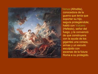 Venus (Afrodita),
conocedora de la
guerra que tenía que
soportar su hijo,
seguía protegiéndole;
habló con Vulcano
(Hefesto), señor del
fuego, y le convenció
de que construyera
con la ayuda de los
gigantes una coraza,
armas y un escudo
esculpido con
escenas de la futura
Roma a su protegido.
 