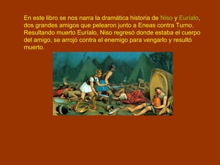 En este libro se nos narra la dramática historia de Niso y Euríalo,
dos grandes amigos que pelearon junto a Eneas contra Turno.
Resultando muerto Euríalo, Niso regresó donde estaba el cuerpo
del amigo, se arrojó contra el enemigo para vengarlo y resultó
muerto.
 