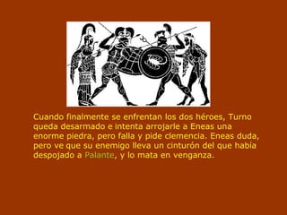 Cuando finalmente se enfrentan los dos héroes, Turno
queda desarmado e intenta arrojarle a Eneas una
enorme piedra, pero falla y pide clemencia. Eneas duda,
pero ve que su enemigo lleva un cinturón del que había
despojado a Palante, y lo mata en venganza.
 