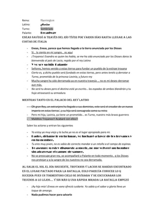 Reina:            Harrington
Latino:           Harlow
Turno:            Sombriado
Palante:          Broadway
Eneas Navegó A Través del río tíver por varios días hasta llegar a las
costas de Italia

    -     Eneas, Eneas, parece que hemos llegado a la tierra anunciada por los Dioses
    -     SI… lo siento en mi sangre… es aquí
    -     ¡Troyanos! Evandro es quien les habla, se me ha sido enunciado por los Dioses daros la
          bienvenida al país de Lacio, regido por el rey Latino
    -     Y yo soy su hijo Palante
    -     Señores, hemos venido a estas tierras para fundar un pueblo de la estirpe troyana
    -     Cierto es, q dicho pueblo será fundado en estas tierras, pero antes tenéis q derrotar a
          Turno, prometido de la princesa Lavinia, y futuro rey
    -     Mucha sangre ha sido derramada ya en nuestra travesía … no es mi deseo derramar
          aun más.
    -     No será tu deseo pero el destino está ya escrito… las espadas de ambos blandirán y tu
          hoja atravesará su armadura.

Mientras tanto en el palacio del rey latino

    -     Oh gran Rey, un extranjero ha llegado a sus dominios, este será el creador de un nuevo
          imperio en estas tierras´, y su hija será consagrada como su reina
    -     Pero mi hija, Lavinia, ya tiene un prometido… es Turno, nuestro más bravo guerrero
    -     Malditos Troyanos!! Acabaré con ellos!!

    Salen los actores y entran los siguientes

    -     Yo estoy ya muy viejo y la lucha ya no es el lugar apropiado para mi.
    -     Padre, déjame ir en tu lugar, yo lucharé a favor de los troyanos y
          en tu nombre.
    -     Tu eres muy joven, no es sabio de correcto mandar a un retoño a el campo de espinas.
    -     Te aseguro q estoy dispuesto a morir, no me volveré un hombre
          sin atravesar el campo de sangre.
    -     No se preocupe gran rey, yo acompañaré a Palante en todo momento.. q los Dioses
          nos protejan y q la sangre de los nuestros no sea derramada.

Al Salir el sol el día siguiente, troyanos y lacios se habían encontrado
en el lugar pactado para la batalla, Eolo parecía conocer lo q
sucedía pues un tormentoso cielo se divisaba y se escuchaban los
truenos a lo lejos…. Y sin más q una rápida mirada la batalla empezó

    -     ¡Ay hijo mío! ¡Eneas en vano ofreció cuidarte. Yo sabía q el sabor a gloria lleva un
          toque de amargo.
    -     Nada pudimos hacer para salvarlo
 