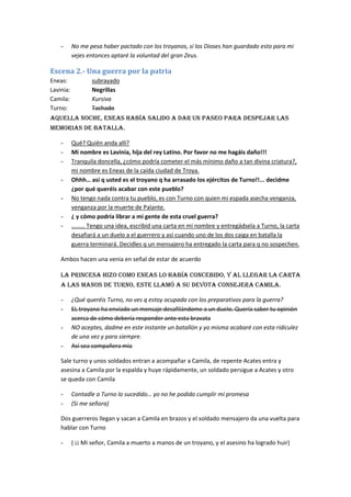 -      No me pesa haber pactado con los troyanos, si los Dioses han guardado esto para mi
           vejes entonces aptaré la voluntad del gran Zeus.

Escena 2.- Una guerra por la patria
Eneas:            subrayado
Lavinia:          Negrillas
Camila:           Kursiva
Turno:            Tachado
Aquella noche, eneas había salido a dar un paseo para despejar las
memorias de batalla.

    -      Qué? Quién anda allí?
    -      Mi nombre es Lavinia, hija del rey Latino. Por favor no me hagáis daño!!!
    -      Tranquila doncella, ¿cómo podría cometer el más mínimo daño a tan divina criatura?,
           mi nombre es Eneas de la caída ciudad de Troya.
    -      Ohhh… así q usted es el troyano q ha arrasado los ejércitos de Turno!!... decidme
           ¿por qué queréis acabar con este pueblo?
    -      No tengo nada contra tu pueblo, es con Turno con quien mi espada asecha venganza,
           venganza por la muerte de Palante.
    -      ¿ y cómo podría librar a mi gente de esta cruel guerra?
    -      ……… Tengo una idea, escribid una carta en mi nombre y entregádsela a Turno, la carta
           desafiará a un duelo a el guerrero y así cuando uno de los dos caiga en batalla la
           guerra terminará. Decidles q un mensajero ha entregado la carta para q no sospechen.

    Ambos hacen una venia en señal de estar de acuerdo

    La princesa hizo como eneas lo había concebido, y al llegar la carta
    a las manos de Turno, este llamó a su devota consejera Camila.

    -      ¿Qué queréis Turno, no ves q estoy ocupada con los preparativos para la guerra?
    -      EL troyano ha enviado un mensaje desafilándome a un duelo. Quería saber tu opinión
           acerca de cómo debería responder ante esta bravata
    -      NO aceptes, dadme en este instante un batallón y yo misma acabaré con esta ridiculez
           de una vez y para siempre.
    -      Así sea compañera mía

    Sale turno y unos soldados entran a acompañar a Camila, de repente Acates entra y
    asesina a Camila por la espalda y huye rápidamente, un soldado persigue a Acates y otro
    se queda con Camila

    -      Contadle a Turno lo sucedido… yo no he podido cumplir mi promesa
    -      (Si me señora)

    Dos guerreros llegan y sacan a Camila en brazos y el soldado mensajero da una vuelta para
    hablar con Turno

    -      ( ¡¡ Mi señor, Camila a muerto a manos de un troyano, y el asesino ha logrado huir)
 