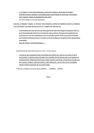 -   ¿¿!! CÓMO ¡¡?? SE HAN ATREVIDO A MATAR A CAMILA, ESTO NO LO PUEDO
      SOPORTAR MÁS, MANDA A UN MENSAJERO ACEPTANDO EL RETO DEL TROYANO Y
      ESTA MISMA TARDE ACABAREMOS CON ESTO
  -   (Lo haré rápido y sin contratiempos)

Aquella misma tarde, a penas tres horas luego de haber dado la orden,
ya estaban los dos rivales en el campo de batalla.

  -   Terminemos con esto de una vez, esta guerra no vale más sangre ni desgracia de la q
      ya se ha producido, solos tú y yo Troyano, aquí y ahora. Si tú ganas te quedarás con
      estas tierras, con mis ciudadanos y con mi amada Lavinia. Pero si yo soy el vencedor
      tus hombres tendrán q irse y si vuelven a ser divisados por mi gente serán decapitados
      sin piedad.
  -   Deja de hablar y luchaaaaaaaaaaa……



  Enfrentamiento final entre Eneas y Turno.. Turno muere

  -   La hoja de esta espada ha sido manchada por última vez, esta es la muerte q da el
      nacimiento a nuestra nueva morada. Por mandato de los Dioses este es el imperio se
      nombra Roma. Alégrense hermanos, todos nuestro sacrificios, el descenso d cada uno
      de nuestros amigos, cada penumbre, cada osbtaculo.. por fin dan como resultado.
      Vayan y tomen posesión de su nuevo hogar.

  Todos los soldados romanos gritan AAAAA……..AAAAAA……AAAAA




                                            FIN
 