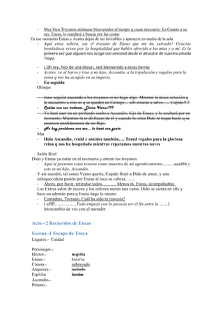 -   Muy bien Troyanos siéntanse bienvenidos el tiempo q crean necesario. En Cuanto a su
       rey, Eneas, lo mandaré a buscar por las costas
En ese momento Eneas y Acates dejan de ser invisibles y aparecen en medio de la sala
    - Aquí estoy señora, soy el troyano de Eneas que me ha salvado! Gracias
       bondadosa reina por la hospitalidad que habéis ofrecido a los míos y a mí. Es la
       primera vez que alguien nos acoge con amistad desde el desastre de nuestra amada
       Troya.

   -  ¡ Oh rey, hijo de una diosa!, sed bienvenido a estas tierras
   -  Acates, ve al barco y trae a mi hijo, Ascandio, a la tripulación y regalos para la
      reina q nos ha acogido en su imperio.
   - En seguida
   Olimpo

   -  Juno seguirá atacando a los troyanos si no hago algo. Mmmm la única solución q
      le encuentro a esto es q se queden en Cartago… allí estarán a salvo….. Cupido!!!!
   - Cuáles son sus órdenes, Diosa Venus???
   - Yo haré caer en un profundo sueño a Ascandio, hijo de Eneas, y lo ocultaré por un
      momento. Mientras tú te disfrazas de él y cuando la reina Dido te toque harás q se
      enamore perdidamente de mi Hijo.
   - No hay problema con eso… lo haré con gusto
   Mar
   - Hola Ascandio, venid y ustedes también…. Traed regalos para la gloriosa
      reina q nos ha hospedado mientras reparamos nuestras naves

  Salón Real
Dido y Eneas ya están en el escenario y entran los troyanos
  - Aquí te presento estos tesoros como muestra de mi agradecimiento…….. aaahhh y
      este es mi hijo, Ascandio.
  Y así sucedió, tal como Venus quería, Cupido llenó a Dido de amor, y una
  enloquecedora pasión por Eneas al toca su cabeza…….
  - Ahora, por favor, retiradse todos………. Menos tú, Eneas, acompañadme.
  Los Extras salen de escena y los utileros meten una cama. Dido se sienta en ella y
  hace un ademán para q Eneas haga lo mismo
  - Contadme, Troyano, Cuál ha sido tu travesía?
  - ( uffff……………Todo empezó con lo parecía ser el fin entre la ……)
      intercambio de voz con el narrador


Acto.- 2 Recuerdos de Eneas

Escena.-1 Escape de Troya
Lugares.- Cuidad

Personajes.-
Héctor.-               negrita
Eneas.-                kursiva
Creusa.-               subrayado
Anquises.-             tachado
Espíritu               harlow
Ascandio.-
Príamo.-
 