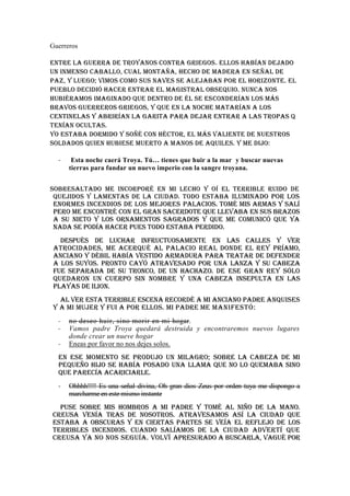 Guerreros

Entre la guerra de troyanos contra Griegos. Ellos habían dejado
un inmenso caballo, cual montaña, hecho de madera en señal de
paz, y luego; vimos como sus naves se alejaban por el horizonte. el
pueblo decidió hacer entrar el magistral obsequio. Nunca nos
hubiéramos imaginado que dentro de él se esconderían los más
bravos guerreros griegos, y que en la noche matarían a los
centinelas y abrirían la garita para dejar entrar a las tropas q
tenían ocultas.
Yo estaba dormido y soñé con Héctor, el más valiente de nuestros
soldados quien hubiese muerto a manos de Aquiles. Y me dijo:

  -    Esta noche caerá Troya. Tú… tienes que huir a la mar y buscar nuevas
      tierras para fundar un nuevo imperio con la sangre troyana.


Sobresaltado me incorporé en mi lecho y oí el terrible ruido de
 quejidos y lamentas de la ciudad. Todo estaba iluminado por los
 enormes incendios de los mejores palacios. Tomé mis armas y salí
 pero me encontré con el Gran Sacerdote que llevaba en sus brazos
 a su nieto y los ornamentos sagrados y que me comunicó que ya
 nada se podía hacer pues todo estaba perdido.
   Después de luchar infructuosamente en las calles y ver
 atrocidades, me acerqué al palacio real donde el rey Príamo,
 anciano y débil había vestido armadura para tratar de defender
 a los suyos. Pronto cayó atravesado por una lanza y su cabeza
 fue separada de su tronco, de un hachazo. De ese gran rey sólo
 quedaron un cuerpo sin nombre y una cabeza insepulta en las
 playas de Ilion.
  Al ver esta terrible escena recordé a mi anciano padre Anquises
y a mi mujer y fui a por ellos. Mi padre me manifestó:
  -   no deseo huir, sino morir en mi hogar.
  -   Vamos padre Troya quedará destruida y encontraremos nuevos lugares
      donde crear un nueve hogar
  -   Eneas por favor no nos dejes solos.
  En ese momento se produjo un milagro; sobre la cabeza de mi
  pequeño hijo se había posado una llama que no lo quemaba sino
  que parecía acariciarle.
  -   Ohhhh!!!! Es una señal divina, Oh gran dios Zeus por orden tuya me dispongo a
      marcharme en este mismo instante
  Puse sobre mis hombros a mi padre y tomé al niño de la mano.
Creusa venía tras de nosotros. Atravesamos así la ciudad que
estaba a obscuras y en ciertas partes se veía el reflejo de los
terribles incendios. Cuando salíamos de la ciudad advertí que
Creusa ya no nos seguía. Volví apresurado a buscarla, vagué por
 
