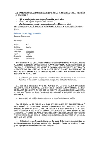 los caminos que habíamos recorrido, volví a nuestra casa, pero no
 la encontré.
  - Ya no puedes perder más tiempo Eneas debes partir ahora
  - Pero…. Mi espesa, no puedo irme sin ella
  - Tu destino es más grande q una simple mortal…. Ahora… ¡¡¡ vete!!!
Desesperado por la pérdida de mi amada, volví a juntarme con los
míos

Escena 2 una larga travesía
Lugares.-Bosque, mar

Personajes

Eneas.-        harlow
Polidoro       kursiva
Tripulación
Anquises       subrayado
Apolo          negrita
Enviados       tachado
Acates         harrington

  Nos hicimos a la vela y llegamos sin contratiempos a Tracia donde
varamos nuestras naves en una playa solitaria. Allí nos sucedió un
terrible prodigio que nos obligó a embarcarnos de nuevo. Estaba yo
arrancando unas matas para hacer fuego cuando horrorizado vi
que de las ramas salía sangre. Quedé espantado cuando una voz
fúnebre me habló así:
  -   ¡ Ay Eneas! ¿por qué me rompes así las entrañas? Yo fui troyano y tú me conociste;
      Polidoro es mi nombre y aquí yace mi cuerpo lleno de flechas homicidas .


  Al oír esa terrible voz me acordé de lo que había sucedido:
Príamo envió a Polidoro con un gran tesoro como cumplido al rey
de Tracia, pero éste al ver que la suerte de la guerra no favorecía
a los troyanos, le hizo traición, lo asesinó y le robó el oro que
portaba.
  -   Vete de esta isla maldita, Eneas, antes de q tú también caigas en su hechizo


  Corrí junto a mi padre y a los hombres que me acompañaban y
les conté lo sucedido. Todos estuvieron de acuerdo de que
embarcáramos de nuevo, nos embarcamos y soltamos las velas que
nos llevaron a la isla de Delos, consagrada al dios Apolo. Yo me
acerqué al templo de Apolo y devotamente le supliqué su protección
y que nos indicara donde debíamos dirigirnos., se escuchó la voz del
dios que nos decía:
   — ¡ Valientes troyanos! Aquella tierra que fue cuna de la vuestra os acogerá en su
fecundo seno cuando lleguéis de nuevo a ella. ¡ Buscadla! Eneas, ahí fundarás tu casa
y tus hijos y descendientes heredarán el imperio!
 