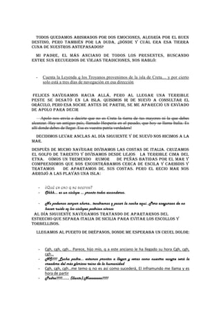 Todos quedamos abismados por dos emociones, alegría por el buen
destino, pero también por la duda, ¿Dónde y cuál era esa tierra
cuna de nuestros antepasados?
  Mi padre, el más anciano de todos los presentes, buscando
entre sus recuerdos de viejas tradiciones, nos habló:


  -       Cuenta la Leyenda q los Troyanos provenimos de la isla de Creta… y por cierto
          solo está a tres días de navegación en esa dirección


Felices navegamos hacia allá, pero al llegar una terrible
peste se desató en la isla. Quisimos ir de nuevo a consultar el
Oráculo, pero esa noche antes de partir, se me apareció un enviado
de Apolo para decir
   —Apolo nos envía a decirte que no es Creta la tierra de tus mayores ni la que debes
alcanzar. Hay un antiguo país, llamado Hesperia en el pasado, que hoy se llama Italia. Es
allí donde debes de llegar. Esa es vuestra patria verdadera!
 Decidimos levar anclas al día siguiente y de nuevo nos hicimos a la
mar.
Después de mucho navegar divisamos las costas de Italia. Cruzamos
el golfo de Tarento y divisamos desde lejos la terrible cima del
Etna. Oímos un tremendo rumor      de peñas batidas por el mar y
comprendimos que nos encontrábamos cerca de Escila y Caribdis y
tratamos     de apartamos de. sus costas. Pero el recio mar nos
arrojó a las playas una isla:


      -    ¿Qué es eso q se acerca?
      -    Ohhh… es un ciclope … pronto todos esconderos.

      No podemos zarpar ahora.. tendremos q pasar la noche aquí. Pero aseguraos de no
      -
      hacer ruido xq los ciclopes podrían oírnos
 Al día siguiente navegamos tratando de apartarnos del
estrecho que separa Italia de Sicilia para evitar los escollos y
torbellinos.
  Llegamos al puerto de Drépanos, donde me esperaba un cruel dolor:


      -    Cgh, cgh, cgh… Parece, hijo mío, q a este anciano le ha llegado su hora Cgh, cgh,
           cgh…
      -    NO!!!! Lucha padre… estamos prontos a llegar y veras como nuestra sangre será la
           creadora del más glorioso reino de la humanidad
      -    Cgh, cgh, cgh…me temo q no es así como sucederá, El inframundo me llama y es
           hora de partir
      -    Padre!!!!!....... (llanto) Noooooooo!!!!!
 