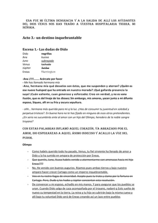 Esa fue mi última desgracia y a la salida de allí los ayudantes
del Dios Venus nos han traído a vuestra hospitalaria tierra, mi
señora.


Acto 3.- un destino inquebrantable


Escena 1.- Las dudas de Dido
Dido             negrillas
Ana              kusiva
Juno             subrayado
Venus            tachado
Júpiter          harlow
Eneas            Harrington

-Ana ¡!!!!....... Acércate por favor
- Me has llamado hermana mía
-Ana, hermana mía qué desvelos son éstos, que me suspenden y aterran? ¿Quién es
ese nuevo huésped que ha entrado en nuestra morada? ¡Qué gallarda presencia la
suya! ¡Cuán valiente, cuan generoso y esforzado¡ Creo en verdad , y no es vana
ilusión, que es del linaje de los dioses¡ Sin embargo, mis amores, yacen junto a mi difunto
esposo, Siqueo, allí en su fría y oscura sepultura.

- ohh… hermana más querida para mi q la luz. ¿Has de consumir tu juventud en soledad y
perpetua tristeza?. En buena hora no te has fijado en ninguno de esos otros pretendientes.
¿En serio no sucumbirás ente al amor con un hijo del Olimpo, heredero de la noble sangre
troyana?

Con estas palabras inflamó aquel corazón, ya abrazado por el
amor, dio esperanzas a aquel ánimo indeciso y acallo la voz del
pudor.

Olimpo

    -     Como habéis querido todo ha pasado, Venus, tu fiel sirviente ha llenado de amor a
          Dido y la ha sumido en ampara de protección por Eneas.
    -     Que queréis, Juno, Acaso habéis venido a atormentarme con amenazas hacia mi hijo
          Eneas???
    -     No, He venido con buenos augurios. Rijamos pues ambas tierras y bajo nuestro
          amparo hacer crecer Cartago como un imperio inquebrantable.
    -     Veo en tu rostro llagas de sinceridad. Acepto pues tu trato y clamo por la fortuna en
          Cartago. Pero, Dudo q los hados y Júpiter consientan esta resolución.
    -     De convencer a mi esposo, echadlo en mis manos. Y para asegurar que los pueblos se
          unan. Cuando Dido salga de caza acompañada por el troyano, nadaré q Eolo suelte de
          nuevo su tempestad en la tierra. La reina y tu hijo se cubrirán bajo la misma cueva y
          allí bajo tu voluntad Dido será de Eneas creando así un lazo entre pueblos
 