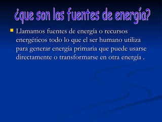 Llamamos fuentes de energía o recursos energéticos todo lo que el ser humano utiliza para generar energía primaria que puede usarse directamente o transformarse en otra energía . ¿que son las fuentes de energía? 