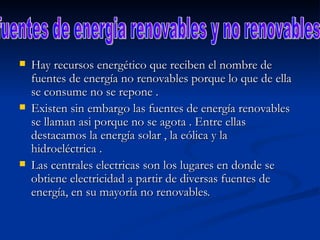 Hay recursos energético que reciben el nombre de fuentes de energía no renovables porque lo que de ella se consume no se repone .  Existen sin embargo las fuentes de energía renovables se llaman asi porque no se agota . Entre ellas destacamos la energía solar , la eólica y la hidroeléctrica . Las centrales electricas son los lugares en donde se obtiene electricidad a partir de diversas fuentes de energía, en su mayoría no renovables.  fuentes de energia renovables y no renovables 