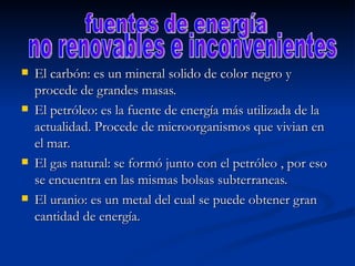 El carbón: es un mineral solido de color negro y procede de grandes masas. El petróleo: es la fuente de energía más utilizada de la actualidad. Procede de microorganismos que vivian en el mar. El gas natural: se formó junto con el petróleo , por eso se encuentra en las mismas bolsas subterraneas. El uranio: es un metal del cual se puede obtener gran cantidad de energía. fuentes de energía no renovables e inconvenientes 
