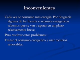 inconvenientes  Cada vez se consume mas energía. Por desgracia algunas de las fuentes o recursos energeticos sabemos que se van a agotar en un plazo relativamente breve. Para resolver estos problemas : Frenar el consumo energetico y usar recursos renovables. 