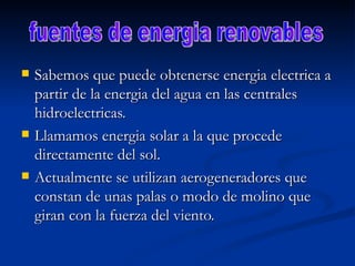 Sabemos que puede obtenerse energia electrica a partir de la energia del agua en las centrales hidroelectricas. Llamamos energia solar a la que procede directamente del sol. Actualmente se utilizan aerogeneradores que constan de unas palas o modo de molino que giran con la fuerza del viento. fuentes de energia renovables 