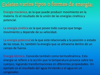 Energía mecánica, es la que puede producir movimiento en la
materia. Es el resultado de la unión de las energías cinética y
potencial.
La energía cinética es la que posee todo cuerpo que tenga
movimiento y depende de su velocidad.
La energía potencial es la que está relacionada a la posición o estado
de las cosas. Es, también la energía que se almacena dentro de un
campo de fuerza.
Energía térmica. Conocida también como termodinámica. Esta
energía se refiere a la acción que la temperatura provoca sobre los
cuerpos, logrando transformaciones en diferentes propiedades. Un
ejemplo es el resultado del agua hirviendo o el agua en un
congelador.
 