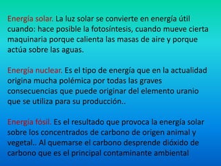 Energía solar. La luz solar se convierte en energía útil
cuando: hace posible la fotosíntesis, cuando mueve cierta
maquinaria porque calienta las masas de aire y porque
actúa sobre las aguas.
Energía nuclear. Es el tipo de energía que en la actualidad
origina mucha polémica por todas las graves
consecuencias que puede originar del elemento uranio
que se utiliza para su producción..
Energía fósil. Es el resultado que provoca la energía solar
sobre los concentrados de carbono de origen animal y
vegetal.. Al quemarse el carbono desprende dióxido de
carbono que es el principal contaminante ambiental
 