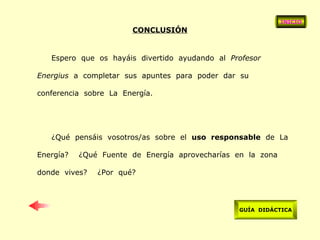 CONCLUSIÓN Espero  que  os  hayáis  divertido  ayudando  al  Profesor  Energius   a  completar  sus  apuntes  para  poder  dar  su  conferencia  sobre  La  Energía. ¿Qué  pensáis  vosotros/as  sobre  el  uso  responsable   de  La  Energía?  ¿Qué  Fuente  de  Energía  aprovecharías  en  la  zona  donde  vives?  ¿Por  qué? INICIO GUÍA  DIDÁCTICA 