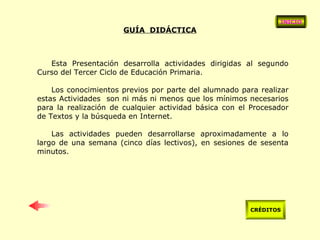 GUÍA  DIDÁCTICA Esta Presentación desarrolla actividades dirigidas al segundo Curso del Tercer Ciclo de Educación Primaria. Los conocimientos previos por parte del alumnado para realizar estas Actividades  son ni más ni menos que los mínimos necesarios para la realización de cualquier actividad básica con el Procesador de Textos y la búsqueda en Internet. Las actividades pueden desarrollarse aproximadamente a lo largo de una semana (cinco días lectivos), en sesiones de sesenta minutos.  INICIO CRÉDITOS 