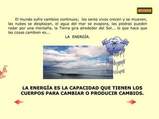 El mundo sufre cambios continuos;  los seres vivos crecen y se mueven, las nubes se desplazan, el agua del mar se evapora, las piedras pueden rodar por una montaña, la Tierra gira alrededor del Sol... lo que hace que las cosas cambien es... LA  ENERGÍA. LA ENERGÍA ES LA CAPACIDAD QUE TIENEN LOS CUERPOS PARA CAMBIAR O PRODUCIR CAMBIOS. INICIO 