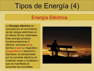 Tipos de Energía (4) Energía Eléctrica La  Energía eléctrica  es causada por el movimiento de las cargas eléctricas en el interior de los materiales. Esta energía produce fundamentalmente 3 efectos: luminoso ( luz ), térmico ( calor ) y magnético ( magnetismo  o atracción). Ejemplos: la transportada por la corriente eléctrica en nuestras casas o ciudades y que se manifiesta al encender las bombillas.  