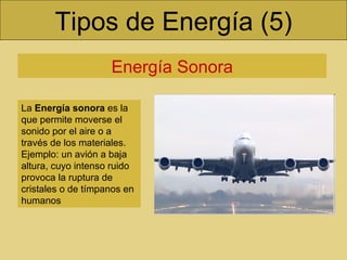 Tipos de Energía (5) Energía Sonora La  Energía sonora  es la que permite moverse el sonido por el aire o a través de los materiales. Ejemplo: un avión a baja altura, cuyo intenso ruido provoca la ruptura de cristales o de tímpanos en humanos 