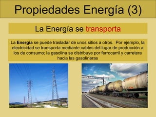 Propiedades Energía (3) La Energía se  transporta La  Energía  se puede trasladar de unos sitios a otros.  Por ejemplo, la electricidad se transporta mediante cables del lugar de producción a los de consumo; la gasolina se distribuye por ferrocarril y carretera hacia las gasolineras 