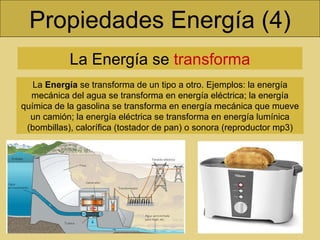 Propiedades Energía (4) La Energía se  transforma La  Energía  se transforma de un tipo a otro. Ejemplos: la energía mecánica del agua se transforma en energía eléctrica; la energía química de la gasolina se transforma en energía mecánica que mueve un camión; la energía eléctrica se transforma en energía lumínica (bombillas), calorífica (tostador de pan) o sonora (reproductor mp3) 