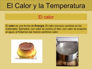 El Calor y la Temperatura El calor El  calor  es una forma de  Energía.  El calor provoca cambios en los materiales. Ejemplos: con calor se cocina un flan; con calor se evapora el agua; al frotarnos las manos sentimos calor. 