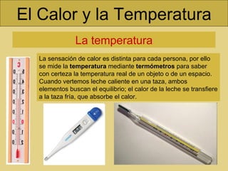 El Calor y la Temperatura La temperatura La sensación de calor es distinta para cada persona, por ello se mide la  temperatura  mediante  termómetros  para saber con certeza la temperatura real de un objeto o de un espacio. Cuando vertemos leche caliente en una taza, ambos elementos buscan el equilibrio; el calor de la leche se transfiere a la taza fría, que absorbe el calor. 