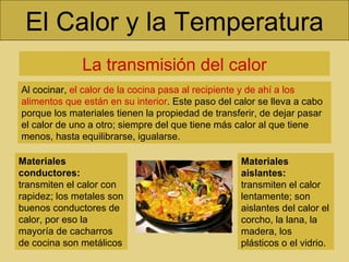 El Calor y la Temperatura La transmisión del calor Al cocinar,  el calor de la cocina pasa al recipiente y de ahí a los alimentos que están en su interior . Este paso del calor se lleva a cabo porque los materiales tienen la propiedad de transferir, de dejar pasar el calor de uno a otro; siempre del que tiene más calor al que tiene menos, hasta equilibrarse, igualarse. Materiales conductores:  transmiten el calor con rapidez; los metales son buenos conductores de calor, por eso la mayoría de cacharros de cocina son metálicos Materiales aislantes:  transmiten el calor lentamente; son aislantes del calor el corcho, la lana, la madera, los plásticos o el vidrio.  