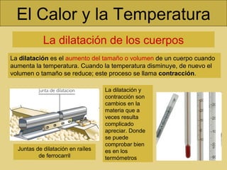 El Calor y la Temperatura La dilatación de los cuerpos La  dilatación  es el  aumento del tamaño o volumen  de un cuerpo cuando aumenta la temperatura. Cuando la temperatura disminuye, de nuevo el volumen o tamaño se reduce; este proceso se llama  contracción . La dilatación y contracción son cambios en la materia que a veces resulta complicado apreciar. Donde se puede comprobar bien es en los termómetros Juntas de dilatación en raíles de ferrocarril 