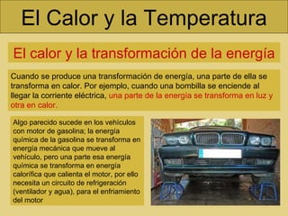 El Calor y la Temperatura El calor y la transformación de la energía Cuando se produce una transformación de energía, una parte de ella se transforma en calor. Por ejemplo, cuando una bombilla se enciende al llegar la corriente eléctrica,  una parte de la energía se transforma en luz y otra en calor. Algo parecido sucede en los vehículos con motor de gasolina; la energía química de la gasolina se transforma en energía mecánica que mueve al vehículo, pero una parte esa energía química se transforma en energía calorífica que calienta el motor, por ello necesita un circuito de refrigeración (ventilador y agua), para el enfriamiento del motor 