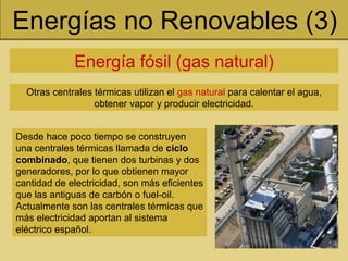 Energías no Renovables (3) Energía fósil (gas natural) Otras centrales térmicas utilizan el  gas natural  para calentar el agua, obtener vapor y producir electricidad. Desde hace poco tiempo se construyen una centrales térmicas llamada de  ciclo combinado , que tienen dos turbinas y dos generadores, por lo que obtienen mayor cantidad de electricidad, son más eficientes que las antiguas de carbón o fuel-oil. Actualmente son las centrales térmicas que más electricidad aportan al sistema eléctrico español. 