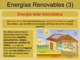 Energías Renovables (3) Energía solar fotovoltaica Los  rayos de sol  son aprovechados por  células fotovoltaicas  o panel fotovoltaico, que transforma la energía luminosa del sol en energía eléctrica Se utilizan para producir electricidad para muchas aplicaciones ( satélites, parquímetros, relojes, calculadoras, señales de tráfico ,...), y para la alimentación de los  hogares  o en una  red pública  en el caso de una central solar fotovoltaica. 