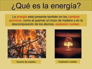 ¿Qué es la energía? La  energía  está presente también en los  cambios químicos , como al quemar un trozo de madera o en la descomposición de los átomos,  explosión nuclear . Quema de madera Explosión nuclear 