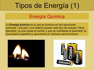 Tipos de Energía (1) Energía Química La  Energía química  es la que se produce en las reacciones químicas. Una pila o una batería poseen este tipo de energía. Otros ejemplos: La que posee el carbón y que se manifiesta al quemarlo; la que posee la gasolina y aprovecha un vehículo para funcionar..  