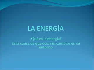 ¿Qué   es la energía?
Es la causa de que ocurran cambios en su
                 entorno
 