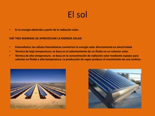 El sol
•   Es la energía obtenida a partir de la radiación solar.

HAY TRES MANERAS DE APROVECHAR LA ENERGÍA SOLAR:

•   Fotovoltaica: las células fotovoltaicas convierten la energía solar directamente en electricidad.
•   Térmica de baja temperatura: se basa en el calentamiento de un fluido en un colector solar.
•   Térmica de alta temperatura: se basa en la concentración de radiación solar mediante espejos para
    calentar un fluido a alta temperatura. La producción de vapor produce el movimiento de una turbina.
 