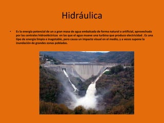 Hidráulica
•   Es la energía potencial de un a gran masa de agua embalsada de forma natural o artificial, aprovechada
    por las centrales hidroeléctricas en las que el agua mueve una turbina que produce electricidad . Es una
    tipo de energía limpia e inagotable, pero causa un impacto visual en el medio, y a veces supone la
    inundación de grandes zonas pobladas.
 