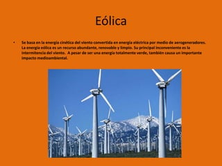 Eólica
•   Se basa en la energía cinética del viento convertida en energía eléctrica por medio de aerogeneradores.
    La energía eólica es un recurso abundante, renovable y limpio. Su principal inconveniente es la
    intermitencia del viento. A pesar de ser una energía totalmente verde, también causa un importante
    impacto medioambiental.
 