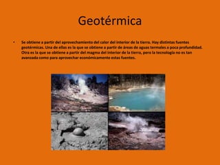 Geotérmica
•   Se obtiene a partir del aprovechamiento del calor del interior de la tierra. Hay distintas fuentes
    geotérmicas. Una de ellas es la que se obtiene a partir de áreas de aguas termales a poca profundidad.
    Otra es la que se obtiene a partir del magma del interior de la tierra, pero la tecnología no es tan
    avanzada como para aprovechar económicamente estas fuentes.
 