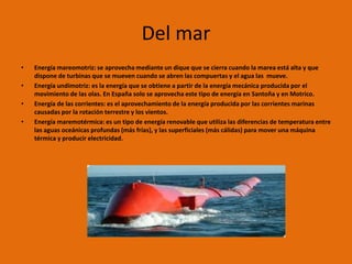 Del mar
•   Energía mareomotriz: se aprovecha mediante un dique que se cierra cuando la marea está alta y que
    dispone de turbinas que se mueven cuando se abren las compuertas y el agua las mueve.
•   Energía undimotriz: es la energía que se obtiene a partir de la energía mecánica producida por el
    movimiento de las olas. En España solo se aprovecha este tipo de energía en Santoña y en Motrico.
•   Energía de las corrientes: es el aprovechamiento de la energía producida por las corrientes marinas
    causadas por la rotación terrestre y los vientos.
•   Energía maremotérmica: es un tipo de energía renovable que utiliza las diferencias de temperatura entre
    las aguas oceánicas profundas (más frías), y las superficiales (más cálidas) para mover una máquina
    térmica y producir electricidad.
 