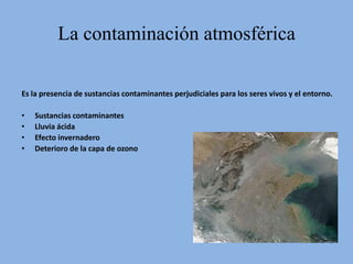 La contaminación atmosférica

Es la presencia de sustancias contaminantes perjudiciales para los seres vivos y el entorno.

•   Sustancias contaminantes
•   Lluvia ácida
•   Efecto invernadero
•   Deterioro de la capa de ozono
 