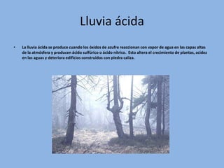 Lluvia ácida
•   La lluvia ácida se produce cuando los óxidos de azufre reaccionan con vapor de agua en las capas altas
    de la atmósfera y producen ácido sulfúrico o ácido nítrico. Esto altera el crecimiento de plantas, acidez
    en las aguas y deteriora edificios construidos con piedra caliza.
 